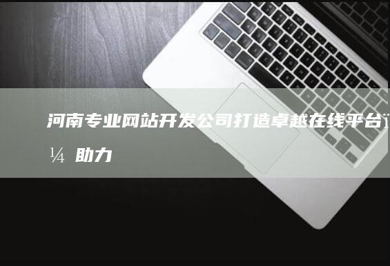 河南专业网站开发公司：打造卓越在线平台，助力企业数字转型